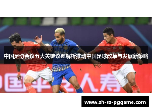 中国足协会议五大关键议题解析推动中国足球改革与发展新策略 中国足协会议五大关键议题解析推动中国足球改革与发展新策略