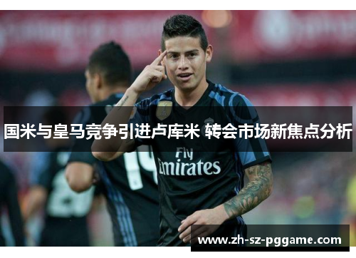 国米与皇马竞争引进卢库米 转会市场新焦点分析