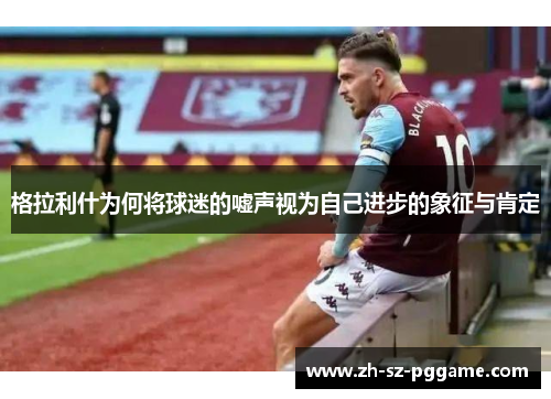 格拉利什为何将球迷的嘘声视为自己进步的象征与肯定 格拉利什为何将球迷的嘘声视为自己进步的象征与肯定