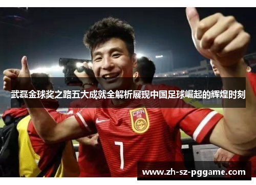 武磊金球奖之路五大成就全解析展现中国足球崛起的辉煌时刻