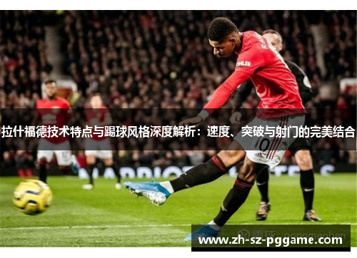 拉什福德技术特点与踢球风格深度解析：速度、突破与射门的完美结合