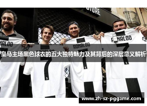 皇马主场黑色球衣的五大独特魅力及其背后的深层意义解析