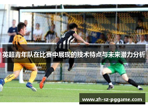 英超青年队在比赛中展现的技术特点与未来潜力分析 英超青年队在比赛中展现的技术特点与未来潜力分析
