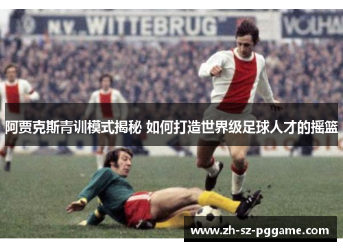 阿贾克斯青训模式揭秘 如何打造世界级足球人才的摇篮 阿贾克斯青训模式揭秘 如何打造世界级足球人才的摇篮