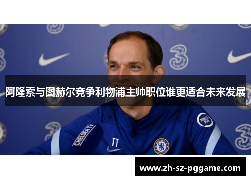 阿隆索与图赫尔竞争利物浦主帅职位谁更适合未来发展