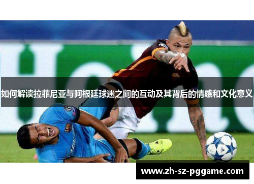 如何解读拉菲尼亚与阿根廷球迷之间的互动及其背后的情感和文化意义