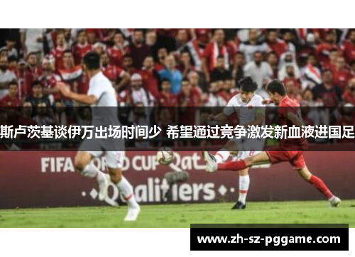 斯卢茨基谈伊万出场时间少 希望通过竞争激发新血液进国足