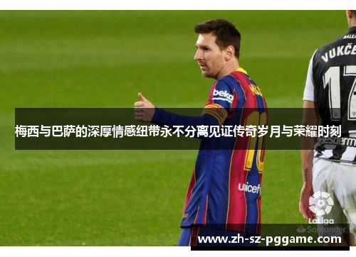 梅西与巴萨的深厚情感纽带永不分离见证传奇岁月与荣耀时刻 梅西与巴萨的深厚情感纽带永不分离见证传奇岁月与荣耀时刻