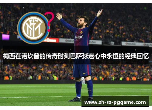 梅西在诺坎普的传奇时刻巴萨球迷心中永恒的经典回忆 梅西在诺坎普的传奇时刻巴萨球迷心中永恒的经典回忆