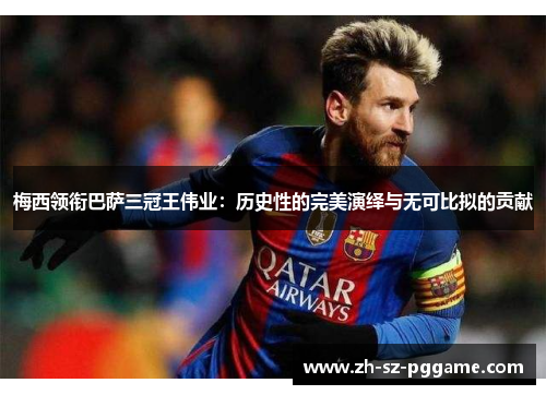 梅西领衔巴萨三冠王伟业:历史性的完美演绎与无可比拟的贡献 梅西领衔巴萨三冠王伟业:历史性的完美演绎与无可比拟的贡献