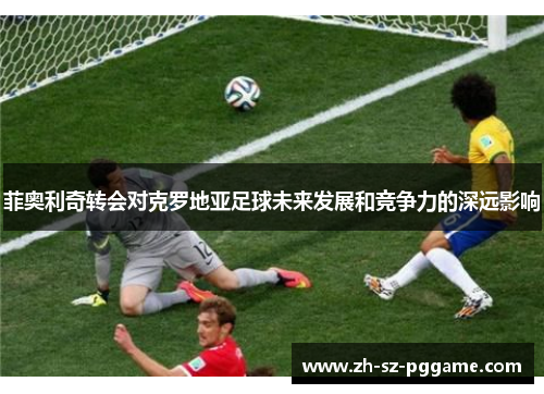 菲奥利奇转会对克罗地亚足球未来发展和竞争力的深远影响